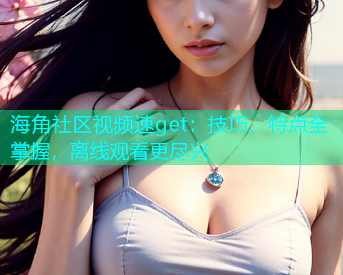 海角社区视频速get：技巧、特点全掌握，离线观看更尽兴