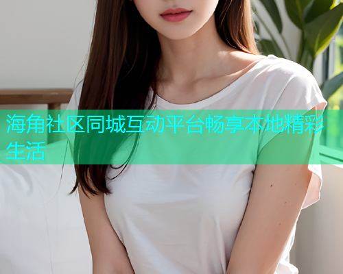 海角社区同城互动平台畅享本地精彩生活 海角社区同城互动平台畅享本地精彩生活