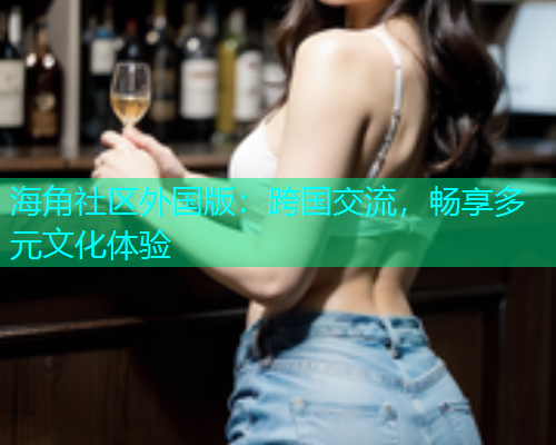 海角社区外国版：跨国交流，畅享多元文化体验