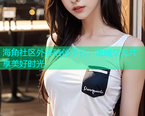 海角社区外婆陪伴平台，温暖交流共享美好时光