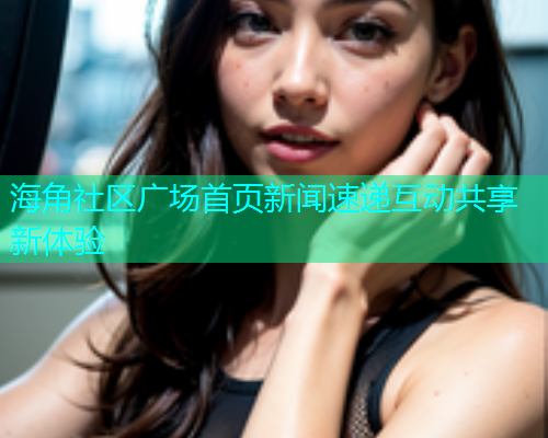 海角社区广场首页新闻速递互动共享新体验 海角社区广场首页新闻速递互动共享新体验