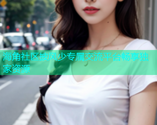 海角社区披风少专属交流平台畅享独家资源 海角社区披风少专属交流平台畅享独家资源