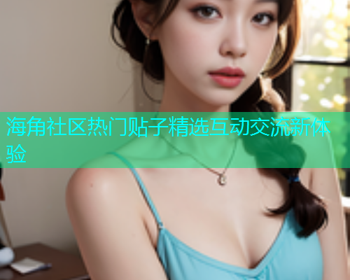 海角社区热门贴子精选互动交流新体验 海角社区热门贴子精选互动交流新体验