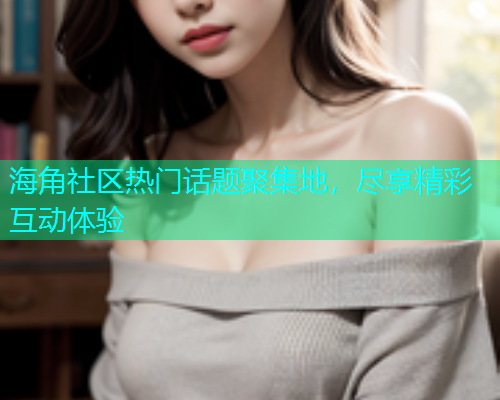 海角社区热门话题聚集地,尽享精彩互动体验 海角社区热门话题聚集地,尽享精彩互动体验