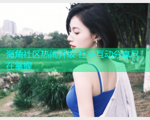 海角社区热闹升级 社交互动分享尽在掌握 海角社区热闹升级 社交互动分享尽在掌握
