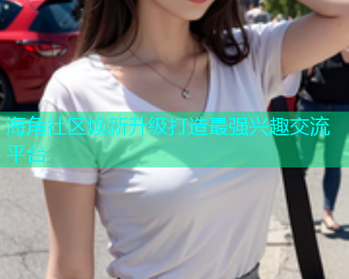 海角社区焕新升级打造最强兴趣交流平台