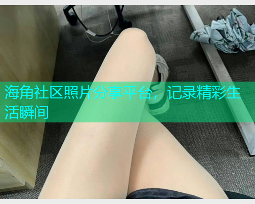 海角社区照片分享平台,记录精彩生活瞬间 海角社区照片分享平台,记录精彩生活瞬间
