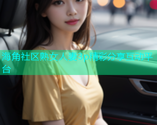 海角社区熟女人妻3p精彩分享互动平台 海角社区熟女人妻3p精彩分享互动平台