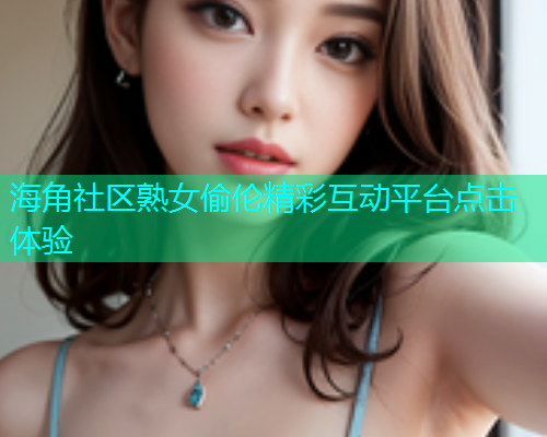 海角社区熟女偷伦精彩互动平台点击体验 海角社区熟女偷伦精彩互动平台点击体验