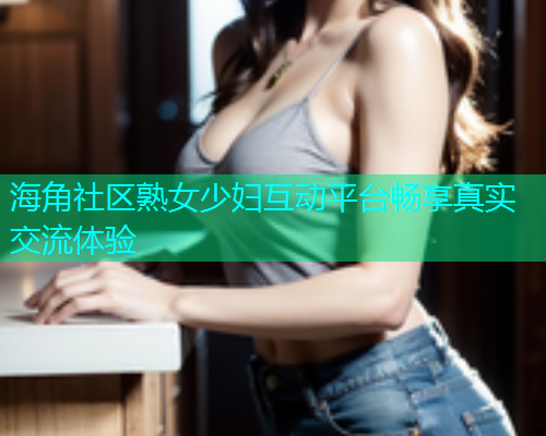 海角社区熟女少妇互动平台畅享真实交流体验 海角社区熟女少妇互动平台畅享真实交流体验