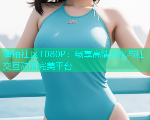 海角社区1080P：畅享高清影视与社交互动的完美平台