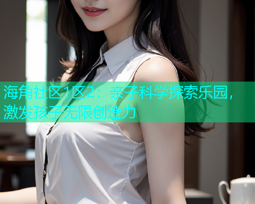 海角社区1区2：亲子科学探索乐园，激发孩子无限创造力