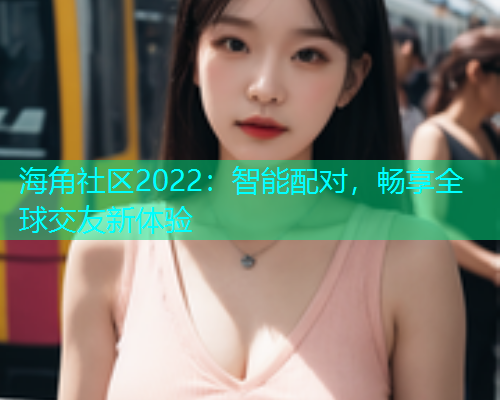 海角社区2022：智能配对，畅享全球交友新体验