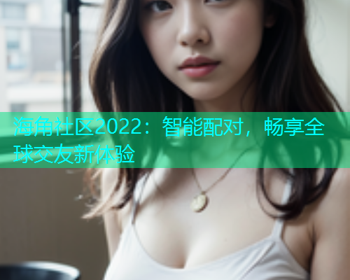 海角社区2022：智能配对，畅享全球交友新体验