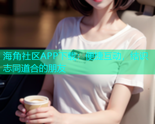海角社区APP下载：便捷互动，结识志同道合的朋友