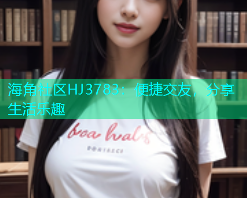 海角社区HJ3783：便捷交友，分享生活乐趣