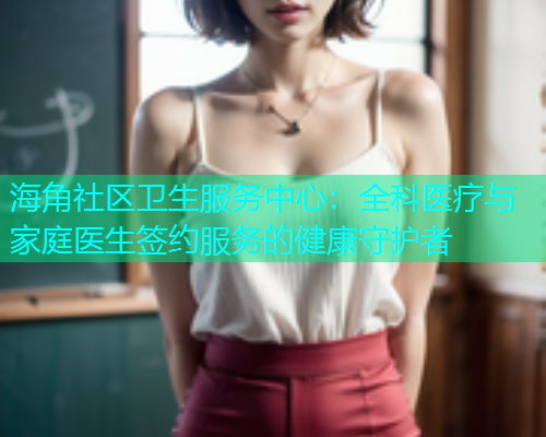 海角社区卫生服务中心：全科医疗与家庭医生签约服务的健康守护者