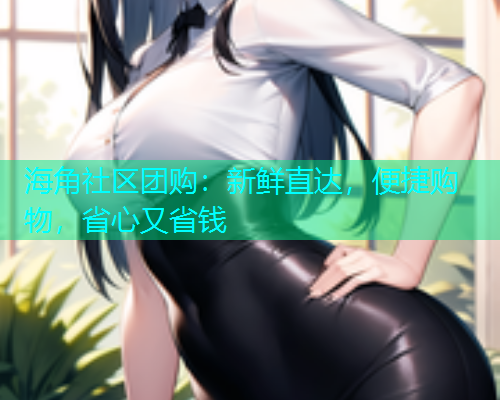 海角社区团购：新鲜直达，便捷购物，省心又省钱