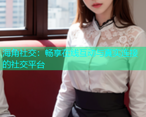 海角社交：畅享在线互动与真实连接的社交平台