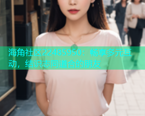 海角社区22485950：畅享多元互动，结识志同道合的朋友