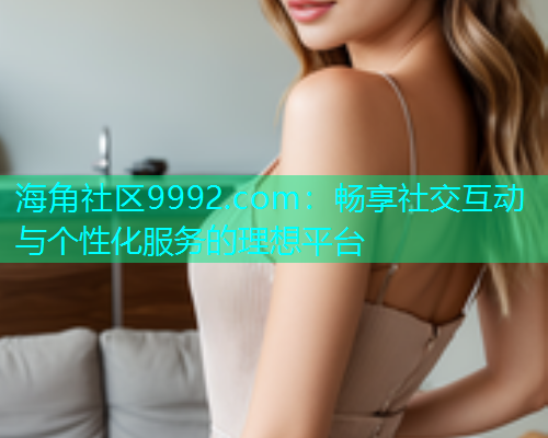 海角社区9992.com：畅享社交互动与个性化服务的理想平台