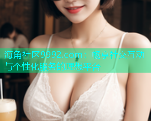海角社区9992.com：畅享社交互动与个性化服务的理想平台