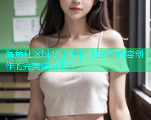 海角社区hj38.tj3.tj：社交与内容创作的完美结合平台