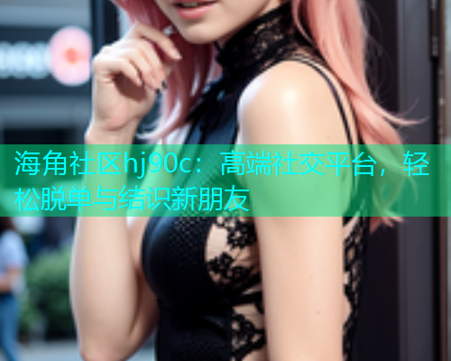海角社区hj90c：高端社交平台，轻松脱单与结识新朋友