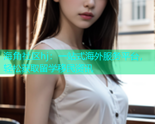海角社区hj：一站式海外服务平台，轻松获取留学移民资讯