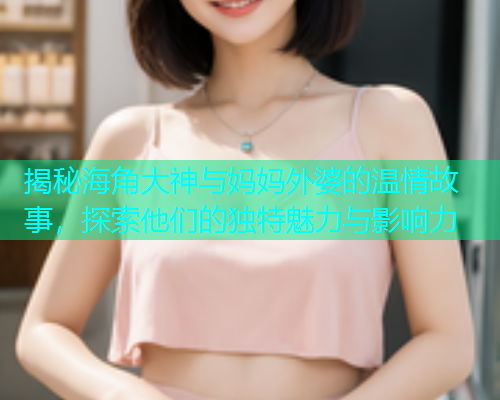 揭秘海角大神与妈妈外婆的温情故事，探索他们的独特魅力与影响力