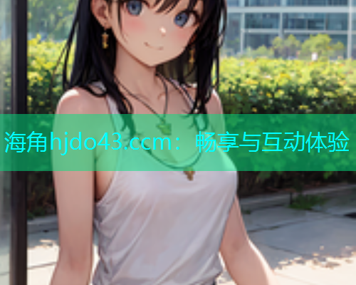 海角hjdo43.ccm：畅享与互动体验