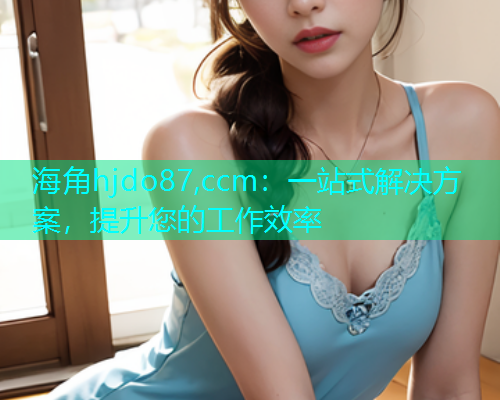 海角hjdo87,ccm：一站式解决方案，提升您的工作效率