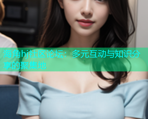 海角hj社区论坛：多元互动与知识分享的聚集地