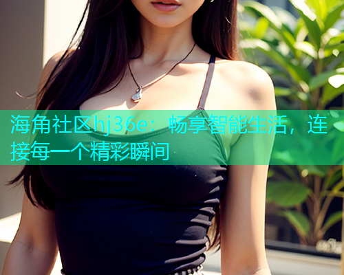 海角社区hj36e：畅享智能生活，连接每一个精彩瞬间