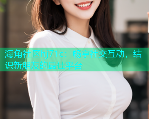 海角社区hj71c：畅享社交互动，结识新朋友的最佳平台