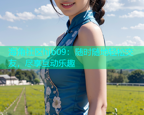 海角社区hjb09：随时随地轻松交友，尽享互动乐趣