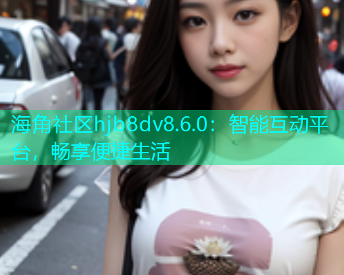 海角社区hjb8dv8.6.0：智能互动平台，畅享便捷生活