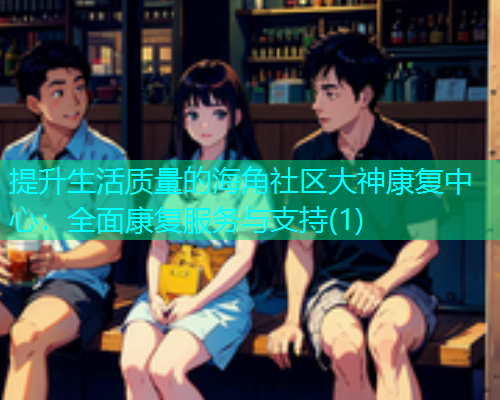 提升生活质量的海角社区大神康复中心：全面康复服务与支持(1)