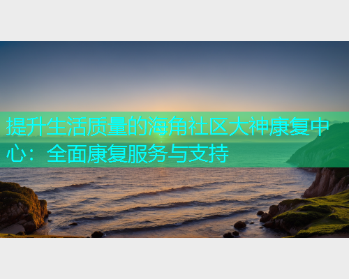 提升生活质量的海角社区大神康复中心：全面康复服务与支持