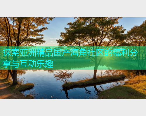 探索亚洲精品国产海角社区的福利分享与互动乐趣 探索亚洲精品国产海角社区的福利分享与互动乐趣