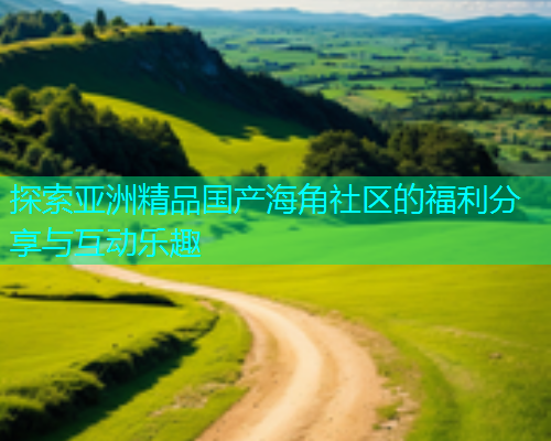 探索亚洲精品国产海角社区的福利分享与互动乐趣