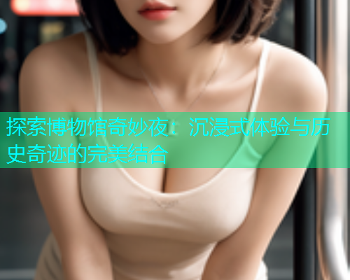 探索博物馆奇妙夜:沉浸式体验与历史奇迹的完美结合 探索博物馆奇妙夜:沉浸式体验与历史奇迹的完美结合