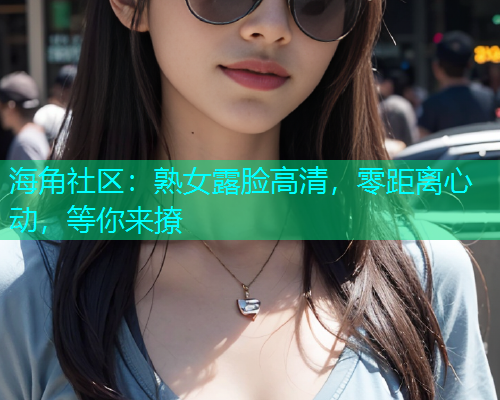 海角社区:熟女露脸高清,零距离心动,等你来撩 海角社区:熟女露脸高清,零距离心动,等你来撩
