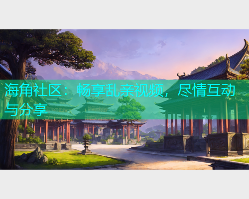 海角社区:畅享乱亲视频,尽情互动与分享 海角社区:畅享乱亲视频,尽情互动与分享