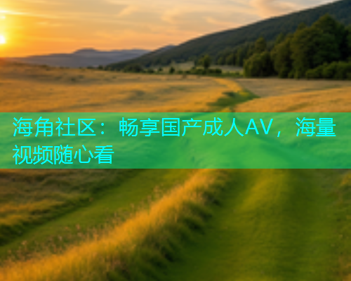 海角社区:畅享国产成人AV,海量视频随心看 海角社区:畅享国产成人AV,海量视频随心看
