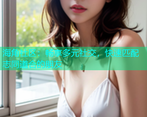 海角社区：畅享多元社交，快速匹配志同道合的朋友