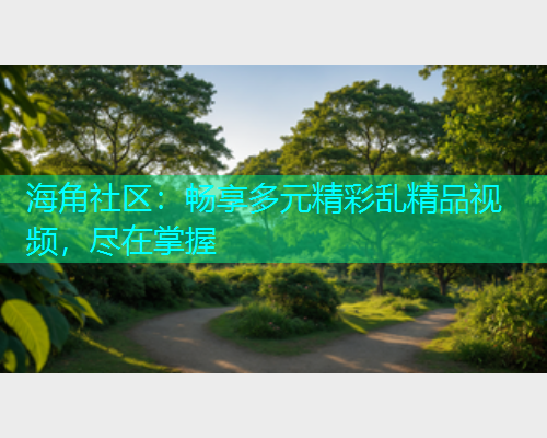 海角社区:畅享多元精彩乱精品视频,尽在掌握 海角社区:畅享多元精彩乱精品视频,尽在掌握