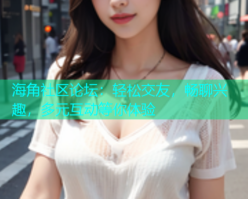 海角社区论坛：轻松交友，畅聊兴趣，多元互动等你体验