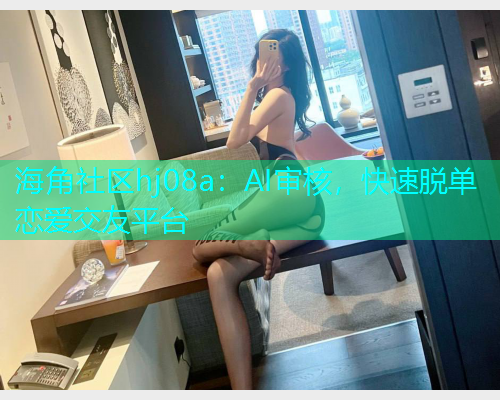 海角社区hj08a:AI审核,快速脱单恋爱交友平台 海角社区hj08a:AI审核,快速脱单恋爱交友平台