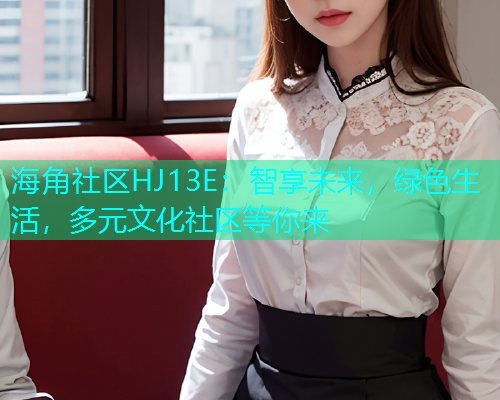 海角社区HJ13E:智享未来,绿色生活,多元文化社区等你来 海角社区HJ13E:智享未来,绿色生活,多元文化社区等你来